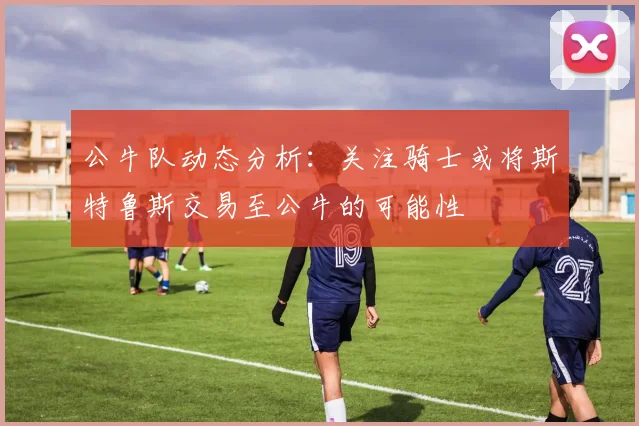 公牛队动态分析：关注骑士或将斯特鲁斯交易至公牛的可能性