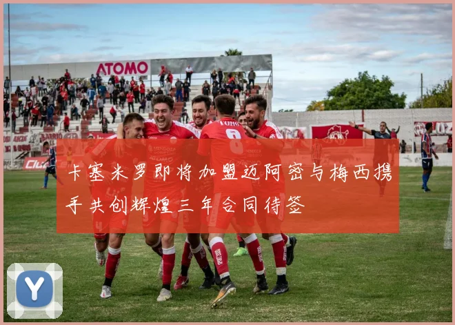卡塞米罗即将加盟迈阿密与梅西携手共创辉煌三年合同待签
