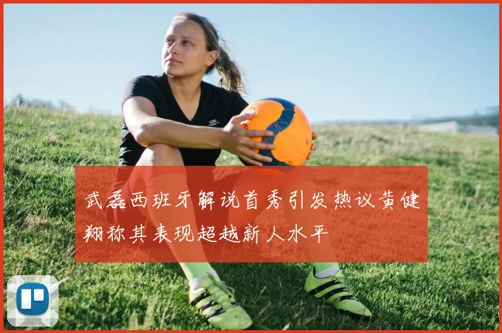 武磊西班牙解说首秀引发热议黄健翔称其表现超越新人水平