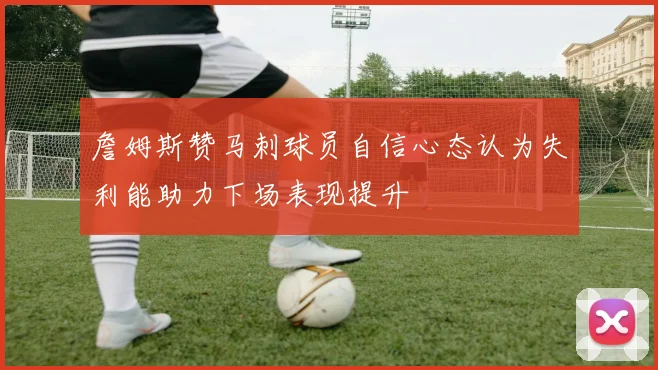 詹姆斯赞马刺球员自信心态认为失利能助力下场表现提升