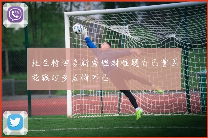 杜兰特坦言新秀理财难题自己曾因花钱过多后悔不已