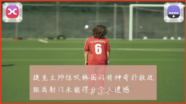 捷克主帅惊叹韩国门将神奇扑救近距离射门未能得分令人遗憾