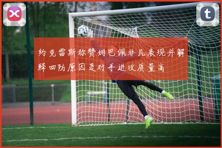约克雷斯称赞姆巴佩非凡表现并解释回防原因是对手进攻质量高