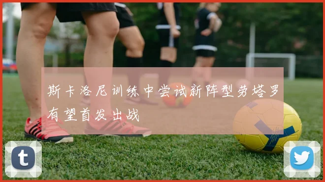 斯卡洛尼训练中尝试新阵型劳塔罗有望首发出战