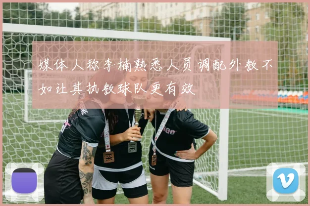 媒体人称李楠熟悉人员调配外教不如让其执教球队更有效
