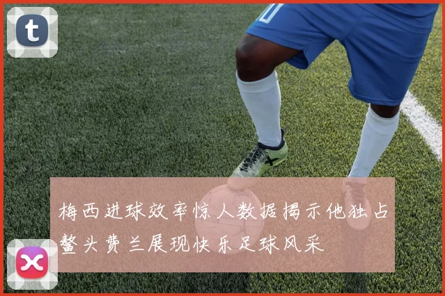 梅西进球效率惊人数据揭示他独占鳌头费兰展现快乐足球风采