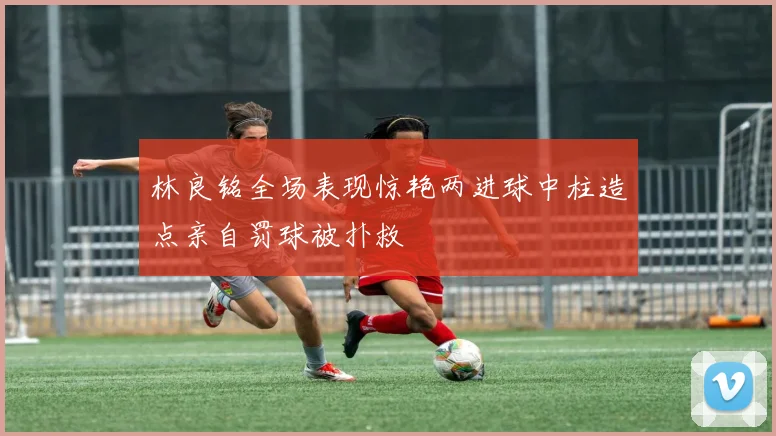 林良铭全场表现惊艳两进球中柱造点亲自罚球被扑救
