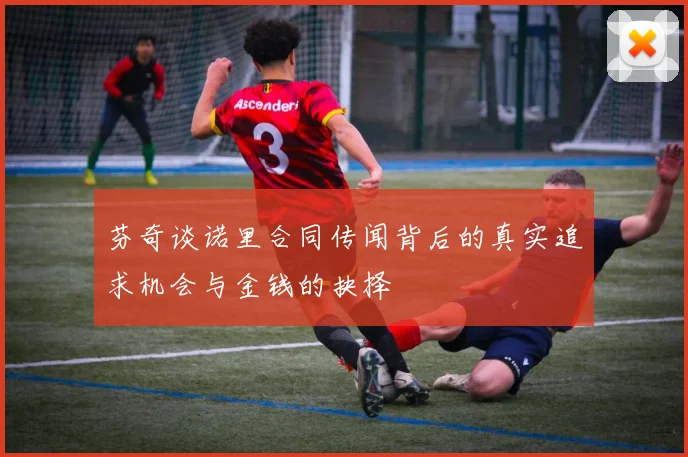 芬奇谈诺里合同传闻背后的真实追求机会与金钱的抉择