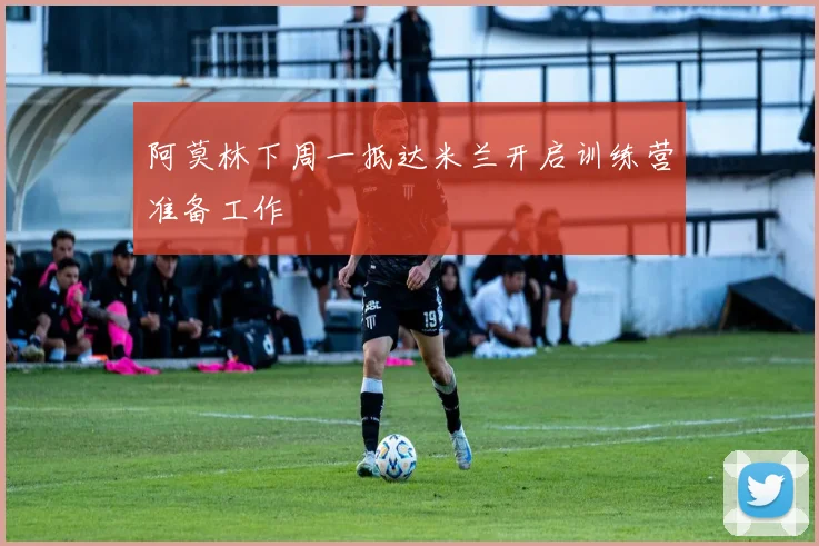 阿莫林下周一抵达米兰开启训练营准备工作